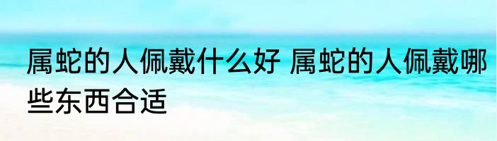 属蛇的人佩戴什么好 属蛇的人佩戴哪些东西合适