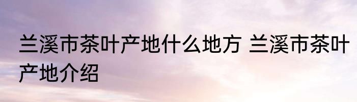 兰溪市茶叶产地什么地方 兰溪市茶叶产地介绍