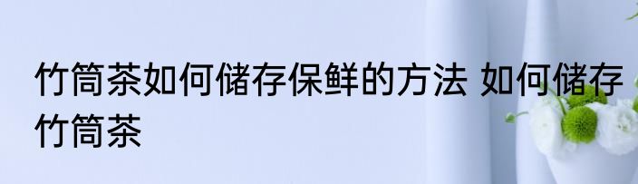 竹筒茶如何储存保鲜的方法 如何储存竹筒茶
