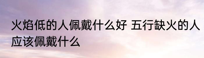 火焰低的人佩戴什么好 五行缺火的人应该佩戴什么