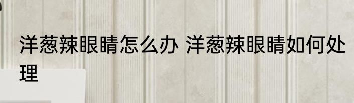 洋葱辣眼睛怎么办 洋葱辣眼睛如何处理