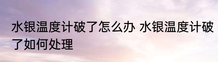 水银温度计破了怎么办 水银温度计破了如何处理