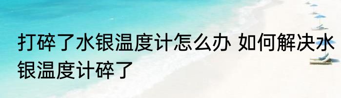 打碎了水银温度计怎么办 如何解决水银温度计碎了