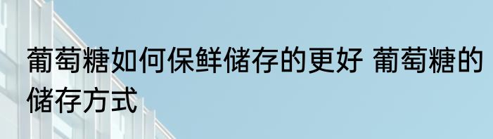 葡萄糖如何保鲜储存的更好 葡萄糖的储存方式