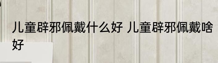 儿童辟邪佩戴什么好 儿童辟邪佩戴啥好
