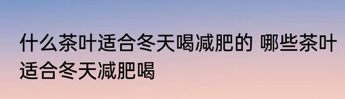什么茶叶适合冬天喝减肥的 哪些茶叶适合冬天减肥喝