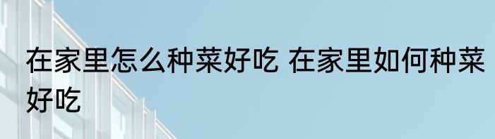 在家里怎么种菜好吃 在家里如何种菜好吃