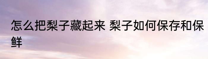 怎么把梨子藏起来 梨子如何保存和保鲜