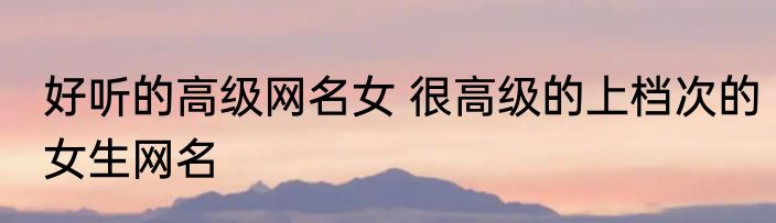 好听的高级网名女 很高级的上档次的女生网名