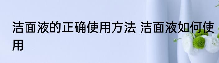 洁面液的正确使用方法 洁面液如何使用