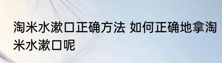 淘米水漱口正确方法 如何正确地拿淘米水漱口呢