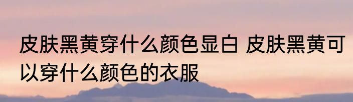皮肤黑黄穿什么颜色显白 皮肤黑黄可以穿什么颜色的衣服