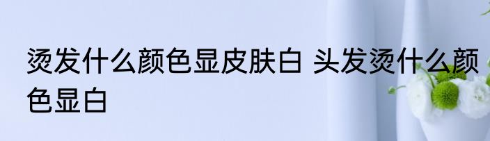 烫发什么颜色显皮肤白 头发烫什么颜色显白