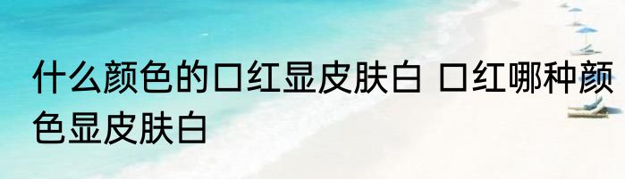 什么颜色的口红显皮肤白 口红哪种颜色显皮肤白