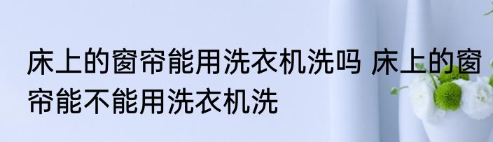 床上的窗帘能用洗衣机洗吗 床上的窗帘能不能用洗衣机洗