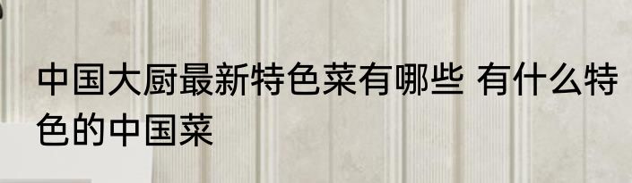 中国大厨最新特色菜有哪些 有什么特色的中国菜