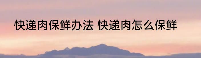 快递肉保鲜办法 快递肉怎么保鲜