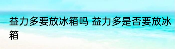 益力多要放冰箱吗 益力多是否要放冰箱