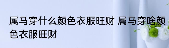 属马穿什么颜色衣服旺财 属马穿啥颜色衣服旺财