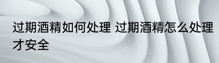 过期酒精如何处理 过期酒精怎么处理才安全