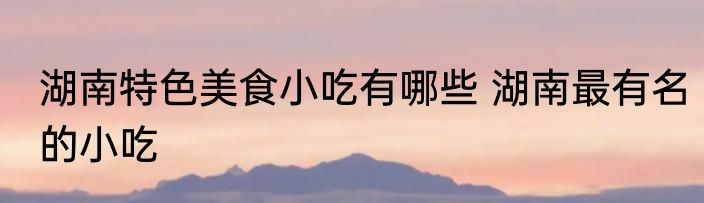湖南特色美食小吃有哪些 湖南最有名的小吃