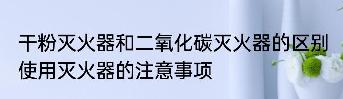 干粉灭火器和二氧化碳灭火器的区别 使用灭火器的注意事项