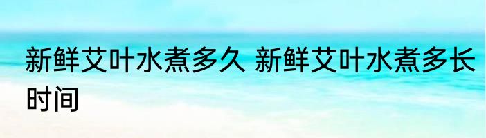 新鲜艾叶水煮多久 新鲜艾叶水煮多长时间