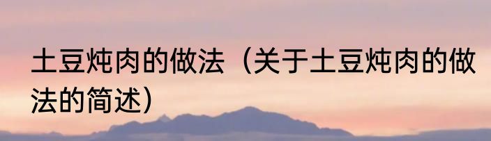 土豆炖肉的做法（关于土豆炖肉的做法的简述）