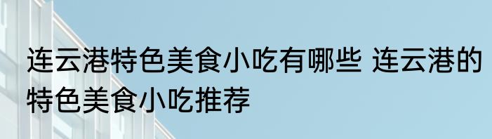 连云港特色美食小吃有哪些 连云港的特色美食小吃推荐