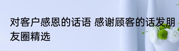 对客户感恩的话语 感谢顾客的话发朋友圈精选