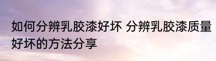 如何分辨乳胶漆好坏 分辨乳胶漆质量好坏的方法分享
