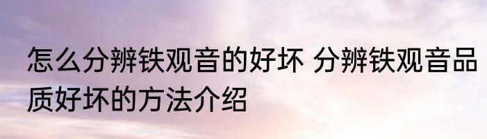 怎么分辨铁观音的好坏 分辨铁观音品质好坏的方法介绍