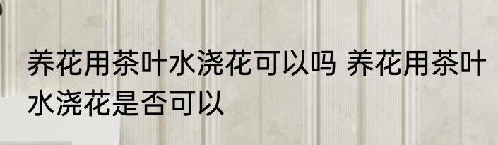 养花用茶叶水浇花可以吗 养花用茶叶水浇花是否可以