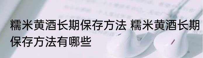 糯米黄酒长期保存方法 糯米黄酒长期保存方法有哪些
