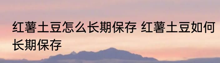 红薯土豆怎么长期保存 红薯土豆如何长期保存