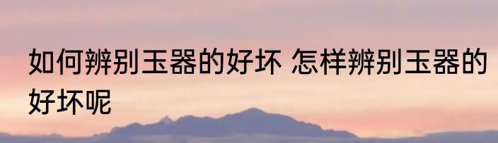 如何辨别玉器的好坏 怎样辨别玉器的好坏呢