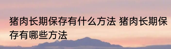 猪肉长期保存有什么方法 猪肉长期保存有哪些方法