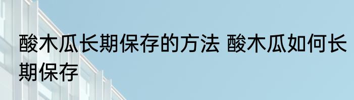 酸木瓜长期保存的方法 酸木瓜如何长期保存