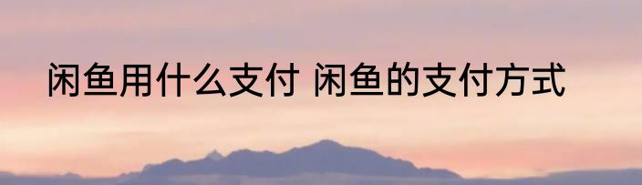 闲鱼用什么支付 闲鱼的支付方式