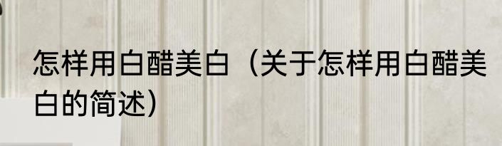怎样用白醋美白（关于怎样用白醋美白的简述）