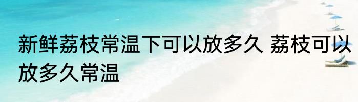 新鲜荔枝常温下可以放多久 荔枝可以放多久常温