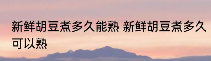 新鲜胡豆煮多久能熟 新鲜胡豆煮多久可以熟