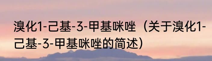 溴化1-己基-3-甲基咪唑（关于溴化1-己基-3-甲基咪唑的简述）
