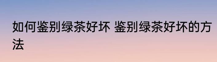 如何鉴别绿茶好坏 鉴别绿茶好坏的方法