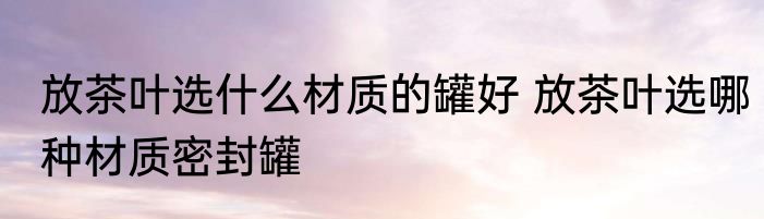 放茶叶选什么材质的罐好 放茶叶选哪种材质密封罐