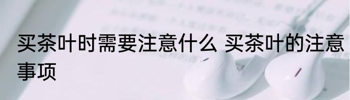 买茶叶时需要注意什么 买茶叶的注意事项