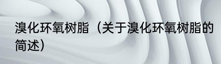 溴化环氧树脂（关于溴化环氧树脂的简述）