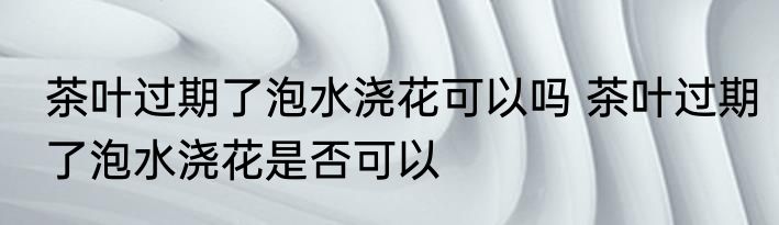 茶叶过期了泡水浇花可以吗 茶叶过期了泡水浇花是否可以