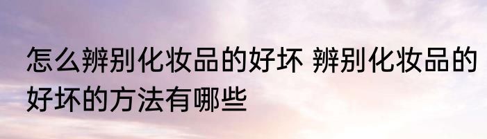 怎么辨别化妆品的好坏 辨别化妆品的好坏的方法有哪些