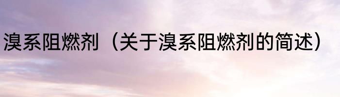 溴系阻燃剂（关于溴系阻燃剂的简述）